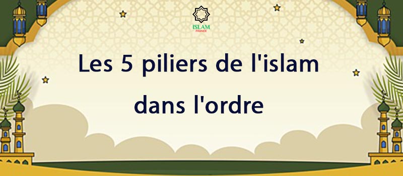 les 5 piliers de l'islam dans l'ordre